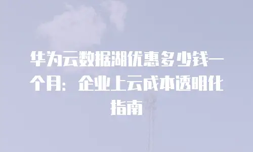 华为云数据湖优惠多少钱一个月：企业上云成本透明化指南