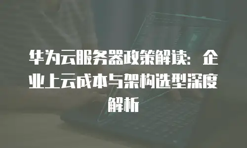 华为云服务器政策解读：企业上云成本与架构选型深度解析
