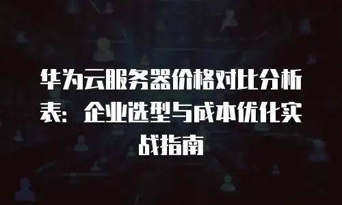 华为云服务器价格对比分析表：企业选型与成本优化实战指南