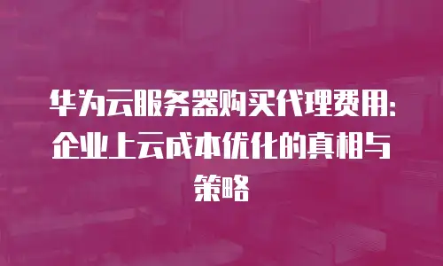 华为云服务器购买代理费用：企业上云成本优化的真相与策略