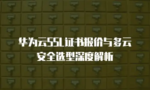 华为云SSL证书报价与多云安全选型深度解析