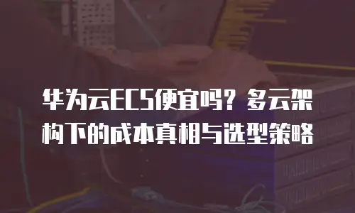 华为云ECS便宜吗？多云架构下的成本真相与选型策略