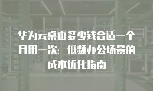 华为云桌面多少钱合适一个月用一次：低频办公场景的成本优化指南