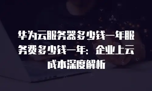 华为云服务器多少钱一年服务费多少钱一年：企业上云成本深度解析