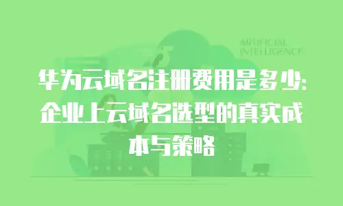 华为云域名注册费用是多少：企业上云域名选型的真实成本与策略