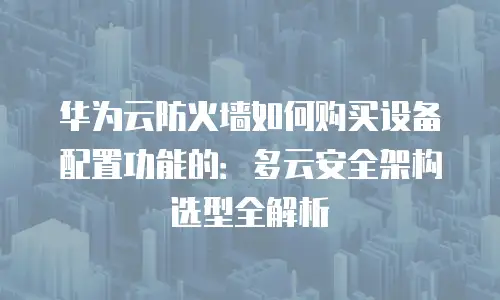 华为云防火墙如何购买设备配置功能的：多云安全架构选型全解析