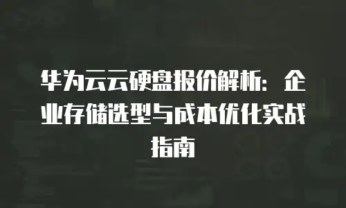 华为云云硬盘报价解析：企业存储选型与成本优化实战指南