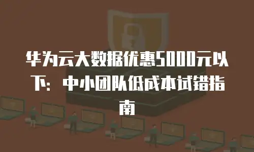 华为云大数据优惠5000元以下：中小团队低成本试错指南