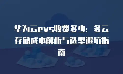 华为云evs收费多少：多云存储成本解析与选型避坑指南