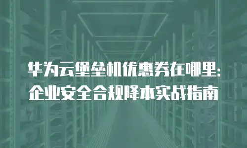 华为云堡垒机优惠券在哪里：企业安全合规降本实战指南