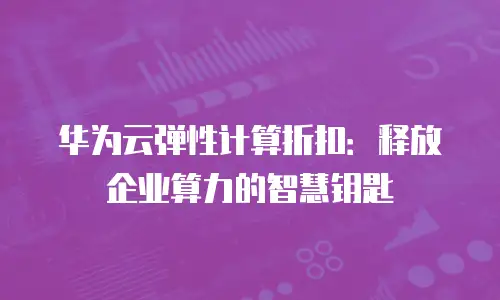 华为云弹性计算折扣：释放企业算力的智慧钥匙
