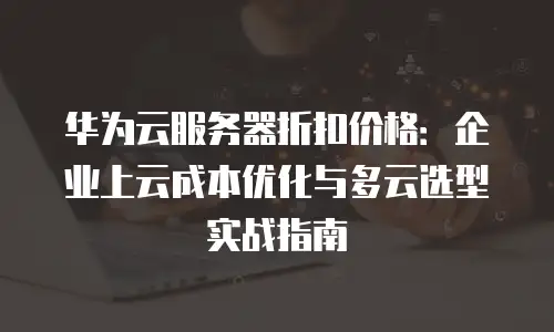 华为云服务器折扣价格：企业上云成本优化与多云选型实战指南