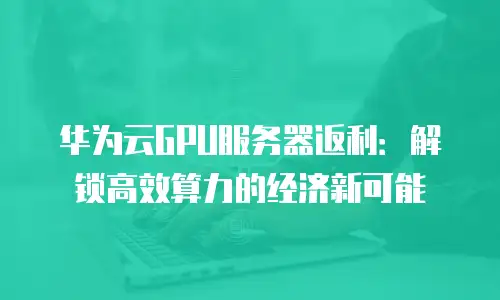 华为云GPU服务器返利：解锁高效算力的经济新可能