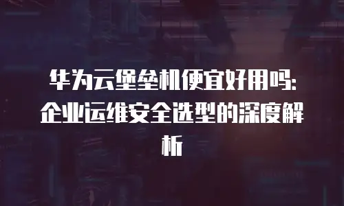 华为云堡垒机便宜好用吗：企业运维安全选型的深度解析