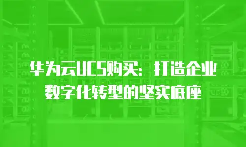 华为云UCS购买：打造企业数字化转型的坚实底座