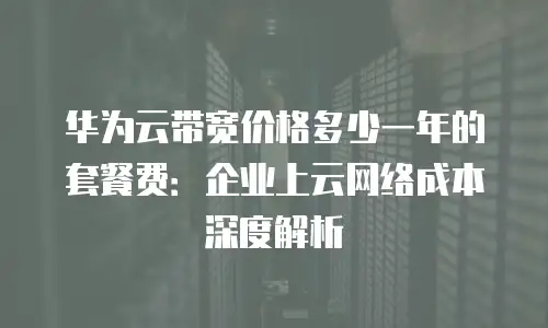 华为云带宽价格多少一年的套餐费：企业上云网络成本深度解析