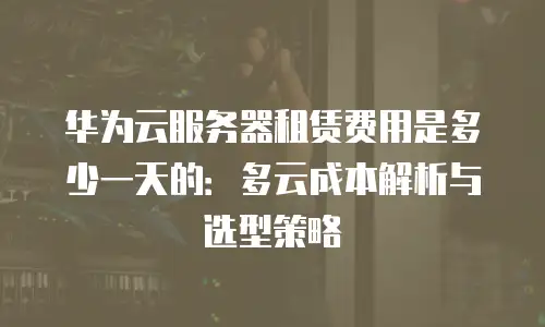 华为云服务器租赁费用是多少一天的：多云成本解析与选型策略