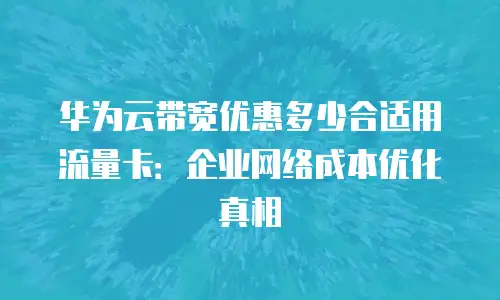 华为云带宽优惠多少合适用流量卡：企业网络成本优化真相
