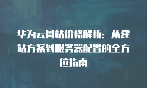 华为云网站价格解析：从建站方案到服务器配置的全方位指南