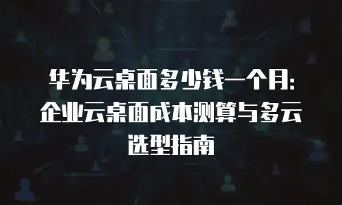 华为云桌面多少钱一个月：企业云桌面成本测算与多云选型指南