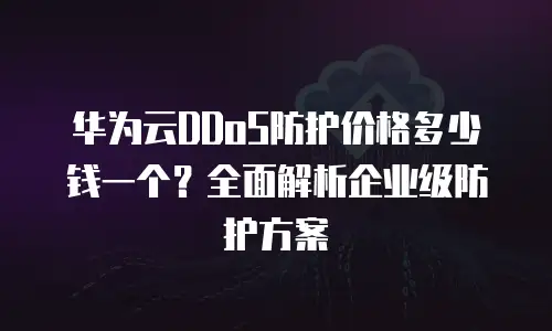 华为云DDoS防护价格多少钱一个？全面解析企业级防护方案
