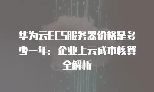 华为云ECS服务器价格是多少一年：企业上云成本核算全解析