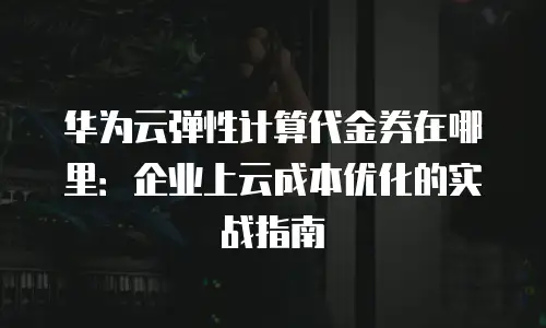 华为云弹性计算代金券在哪里：企业上云成本优化的实战指南