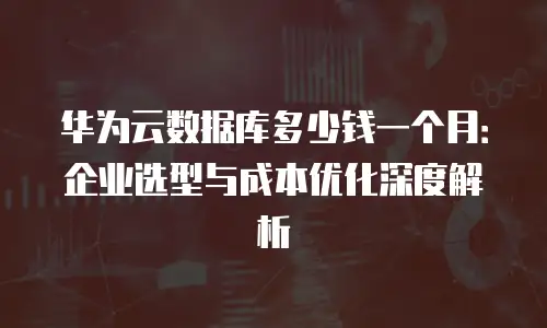 华为云数据库多少钱一个月：企业选型与成本优化深度解析
