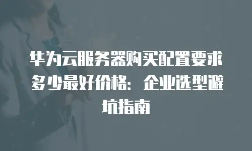 华为云服务器购买配置要求多少最好价格：企业选型避坑指南
