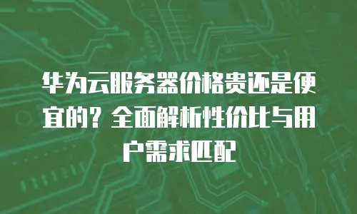 华为云服务器价格贵还是便宜的？全面解析性价比与用户需求匹配