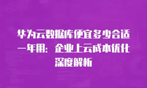 华为云数据库便宜多少合适一年用：企业上云成本优化深度解析