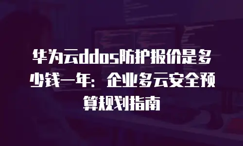 华为云ddos防护报价是多少钱一年：企业多云安全预算规划指南