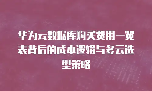 华为云数据库购买费用一览表背后的成本逻辑与多云选型策略