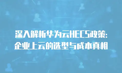 深入解析华为云HECS政策：企业上云的选型与成本真相