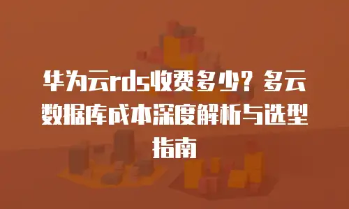 华为云rds收费多少？多云数据库成本深度解析与选型指南
