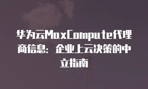 华为云MaxCompute代理商信息：企业上云决策的中立指南