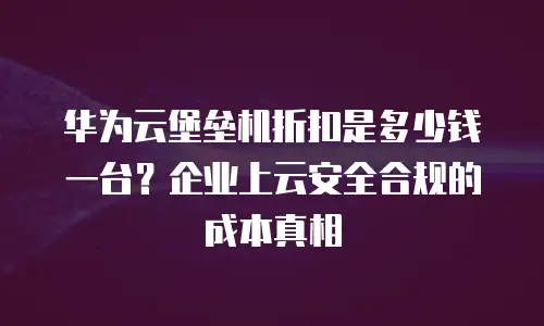 华为云堡垒机折扣是多少钱一台？企业上云安全合规的成本真相