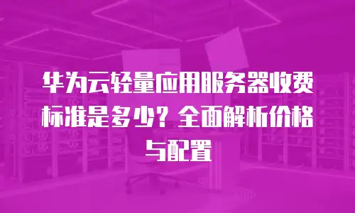 华为云轻量应用服务器收费标准是多少？全面解析价格与配置