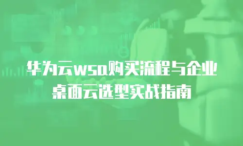 华为云wsa购买流程与企业桌面云选型实战指南