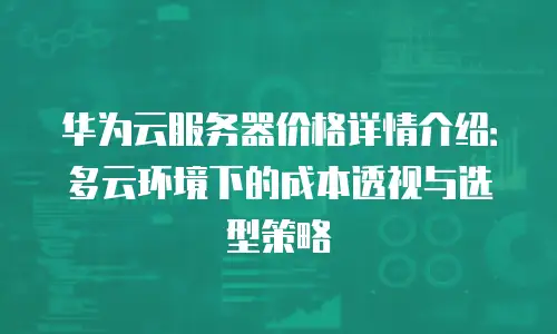 华为云服务器价格详情介绍：多云环境下的成本透视与选型策略