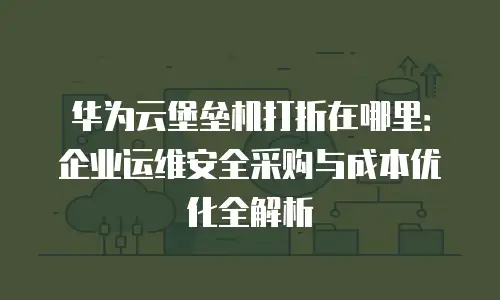 华为云堡垒机打折在哪里：企业运维安全采购与成本优化全解析