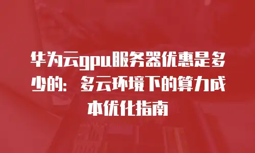 华为云gpu服务器优惠是多少的：多云环境下的算力成本优化指南