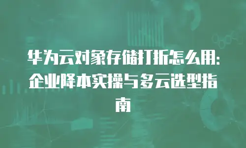 华为云对象存储打折怎么用：企业降本实操与多云选型指南