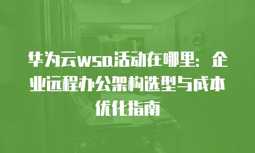 华为云wsa活动在哪里：企业远程办公架构选型与成本优化指南