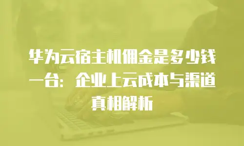 华为云宿主机佣金是多少钱一台：企业上云成本与渠道真相解析