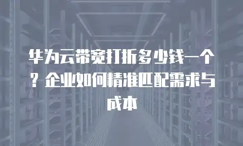 华为云带宽打折多少钱一个？企业如何精准匹配需求与成本