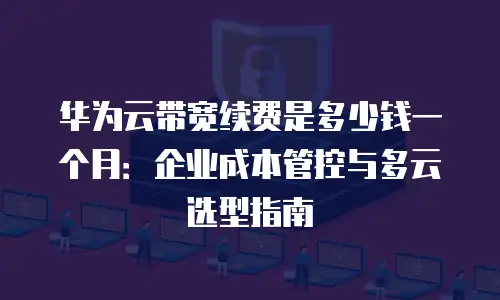 华为云带宽续费是多少钱一个月：企业成本管控与多云选型指南