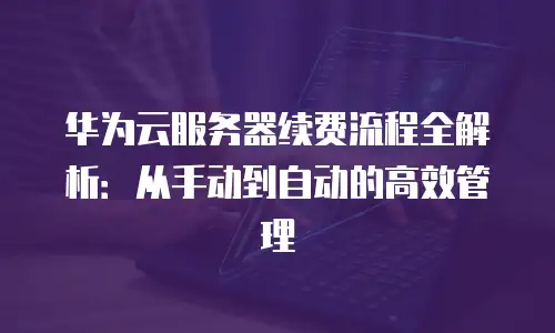 华为云服务器续费流程全解析：从手动到自动的高效管理