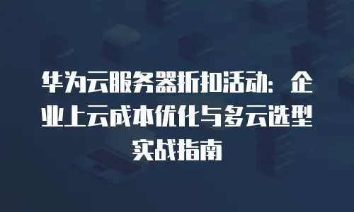 华为云服务器折扣活动：企业上云成本优化与多云选型实战指南