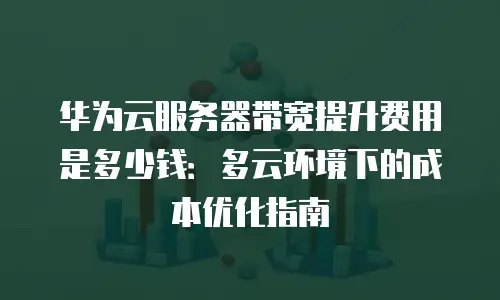 华为云服务器带宽提升费用是多少钱：多云环境下的成本优化指南